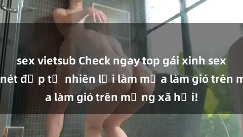 sex vietsub Check ngay top gái xinh sex, không ngờ nét đẹp tự nhiên lại làm mưa làm gió trên mạng xã hội!