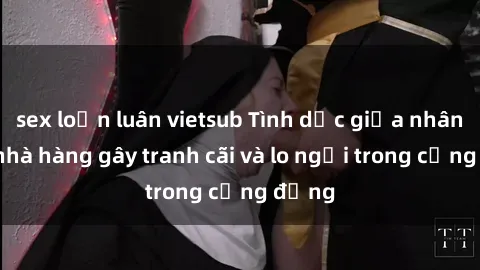 sex loạn luân vietsub Tình dục giữa nhân viên nhà hàng gây tranh cãi và lo ngại trong cộng đồng