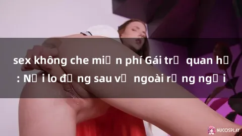 sex không che miễn phí Gái trẻ quan hệ: Nỗi lo đằng sau vẻ ngoài rạng ngời