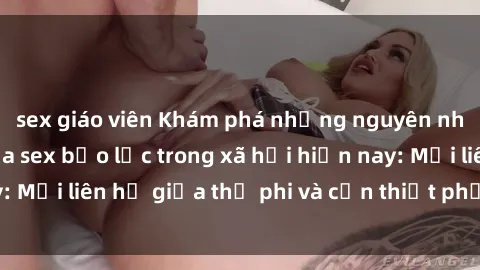 sex giáo viên Khám phá những nguyên nhân và hậu quả của sex bạo lực trong xã hội hiện nay: Mối liên hệ giữa thị phi và cần thiết phải ngăn chặn.
