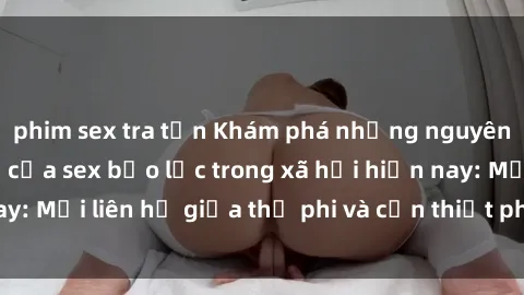 phim sex tra tấn Khám phá những nguyên nhân và hậu quả của sex bạo lực trong xã hội hiện nay: Mối liên hệ giữa thị phi và cần thiết phải ngăn chặn.