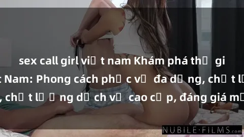 sex call girl việt nam Khám phá thế giới của gái gọi Việt Nam: Phong cách phục vụ đa dạng, chất lượng dịch vụ cao cấp, đáng giá mọi khoản chi phí
