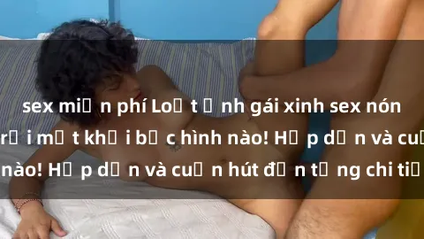 sex miễn phí Loạt ảnh gái xinh sex nóng bỏng, không thể rời mắt khỏi bức hình nào! Hấp dẫn và cuốn hút đến từng chi tiết.