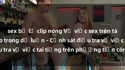 sex bị lộ clip nóng Vụ việc sex trên tàu hỏa gây xôn xao trong dư luận - Cảnh sát điều tra vụ việc tai tiếng trên phương tiện công cộng