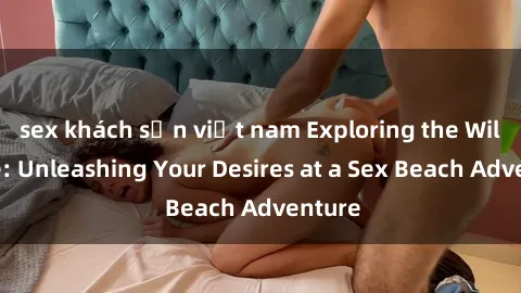 sex khách sạn việt nam Exploring the Wild Side: Unleashing Your Desires at a Sex Beach Adventure