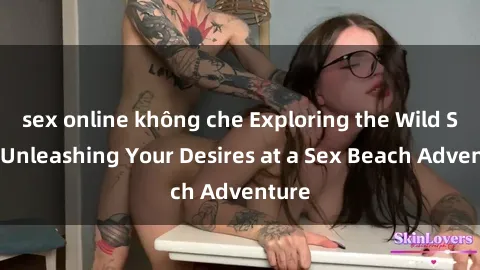 sex online không che Exploring the Wild Side: Unleashing Your Desires at a Sex Beach Adventure