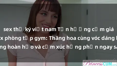 sex thư ký việt nam Tận hưởng cảm giác tươi mới với sex phòng tập gym: Thăng hoa cùng vóc dáng hoàn hảo và cảm xúc hưng phấn ngay sau buổi tập luyện!