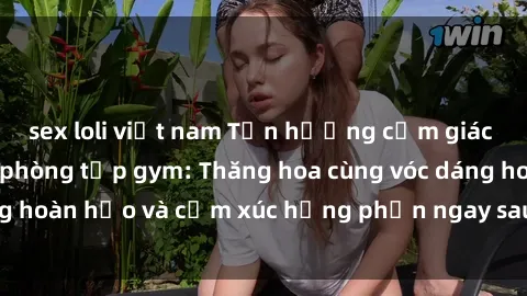 sex loli việt nam Tận hưởng cảm giác tươi mới với sex phòng tập gym: Thăng hoa cùng vóc dáng hoàn hảo và cảm xúc hưng phấn ngay sau buổi tập luyện!