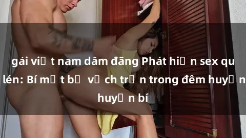 gái việt nam dâm đãng Phát hiện sex quay lén: Bí mật bị vạch trần trong đêm huyền bí