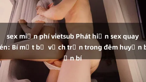 sex miễn phí vietsub Phát hiện sex quay lén: Bí mật bị vạch trần trong đêm huyền bí