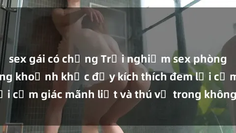 sex gái có chồng Trải nghiệm sex phòng thay đồ: Khi những khoảnh khắc đầy kích thích đem lại cảm giác mãnh liệt và thú vị trong không gian hẹp hòi.