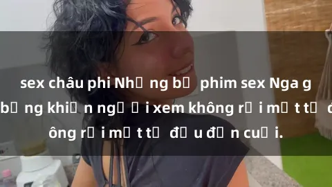 sex châu phi Những bộ phim sex Nga gợi cảm, nóng bỏng khiến người xem không rời mắt từ đầu đến cuối.