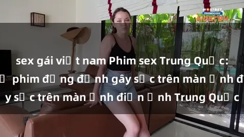 sex gái việt nam Phim sex Trung Quốc: Nghi vấn về các bộ phim đỏng đảnh gây sốc trên màn ảnh điện ảnh Trung Quốc