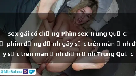 sex gái có chồng Phim sex Trung Quốc: Nghi vấn về các bộ phim đỏng đảnh gây sốc trên màn ảnh điện ảnh Trung Quốc