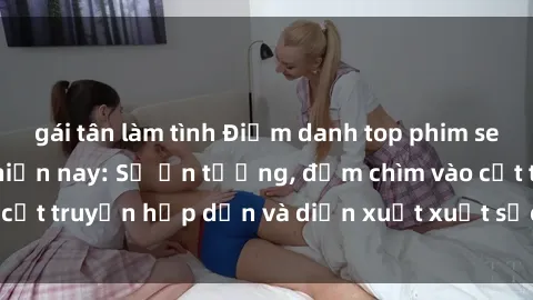 gái tân làm tình Điểm danh top phim sex vietsub hot nhất hiện nay: Số ấn tượng, đắm chìm vào cốt truyện hấp dẫn và diễn xuất xuất sắcủa các diễn viên.