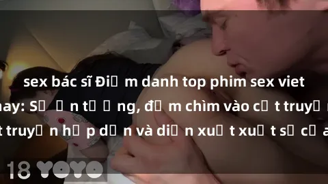 sex bác sĩ Điểm danh top phim sex vietsub hot nhất hiện nay: Số ấn tượng, đắm chìm vào cốt truyện hấp dẫn và diễn xuất xuất sắcủa các diễn viên.