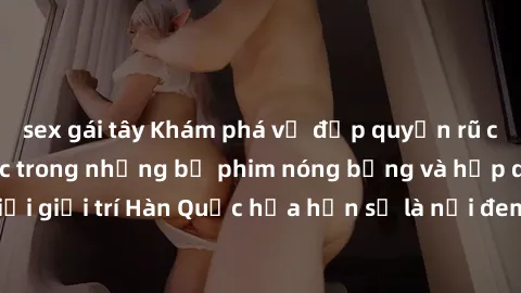 sex gái tây Khám phá vẻ đẹp quyến rũ của sex gái Hàn Quốc trong những bộ phim nóng bỏng và hấp dẫn nhất. Thế giới giải trí Hàn Quốc hứa hẹn sẽ là nơi đem lại những trải nghiệm đầy kích thích và mới mẻ
