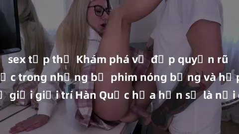 sex tập thể Khám phá vẻ đẹp quyến rũ của sex gái Hàn Quốc trong những bộ phim nóng bỏng và hấp dẫn nhất. Thế giới giải trí Hàn Quốc hứa hẹn sẽ là nơi đem lại những trải nghiệm đầy kích thích và mới mẻ