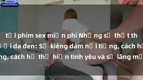 tải phim sex miễn phí Những sự thật thú vị về sex ở người da đen: Sự kiêng dâm nổi tiếng, cách họ thể hiện tình yêu và sự lãng mạn đặc biệt