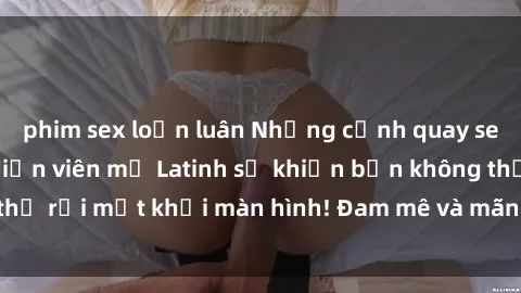 phim sex loạn luân Những cảnh quay sex nóng bỏng với diễn viên mỹ Latinh sẽ khiến bạn không thể rời mắt khỏi màn hình! Đam mê và mãnh liệt, đầy cuốn hút!