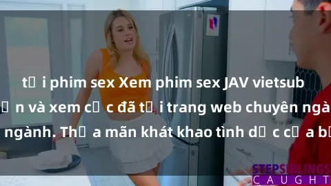 tải phim sex Xem phim sex JAV vietsub HD miễn phí hấp dẫn và xem cực đã tại trang web chuyên ngành. Thỏa mãn khát khao tình dục của bạn ngay hôm nay!