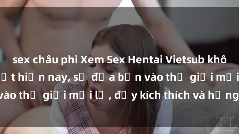 sex châu phi Xem Sex Hentai Vietsub không che đang hot nhất hiện nay, sẽ đưa bạn vào thế giới mới lạ, đầy kích thích và hứng thú.