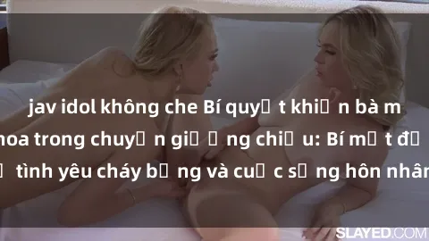 jav idol không che Bí quyết khiến bà mẹ Việt Nam thăng hoa trong chuyện giường chiếu: Bí mật để tình yêu cháy bỏng và cuộc sống hôn nhân thêm sung sướng.