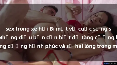 sex trong xe hơi Bí mật về cuộc sống sex của bà nội trợ: Những điều bạn cần biết để tăng cường hạnh phúc và sự hài lòng trong mối quan hệ