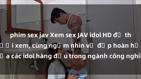 phim sex jav Xem sex JAV idol HD để thỏa mãn khẩu vị người xem, cùng ngắm nhìn vẻ đẹp hoàn hảo của các idol hàng đầu trong ngành công nghiệp giải trí ủàiện nay.