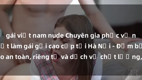 gái việt nam nude Chuyên gia phục vụ nhu cầu sex gái Việt làm gái gọi cao cấp tại Hà Nội - Đảm bảo an toàn, riêng tư và dịch vụ chất lượng, hãy trải nghiệm ngay!