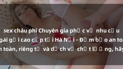 sex châu phi Chuyên gia phục vụ nhu cầu sex gái Việt làm gái gọi cao cấp tại Hà Nội - Đảm bảo an toàn, riêng tư và dịch vụ chất lượng, hãy trải nghiệm ngay!