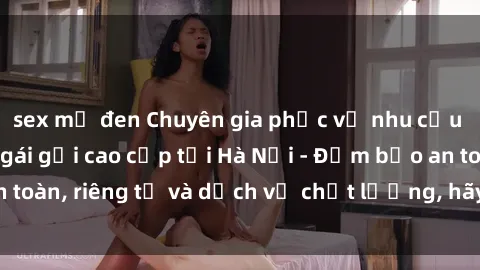 sex mỹ đen Chuyên gia phục vụ nhu cầu sex gái Việt làm gái gọi cao cấp tại Hà Nội - Đảm bảo an toàn, riêng tư và dịch vụ chất lượng, hãy trải nghiệm ngay!