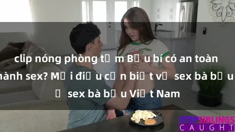 clip nóng phòng tắm Bầu bí có an toàn khi thực hành sex? Mọi điều cần biết về sex bà bầu Việt Nam