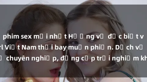 phim sex mới nhất Hương vị đặc biệt với sex gái call girl Việt Nam thổi bay muộn phiền. Dịch vụ chuyên nghiệp, đẳng cấp trải nghiệm khó quên. Đặt lịch ngay!