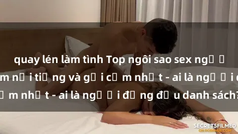 quay lén làm tình Top ngôi sao sex người nổi tiếng Việt Nam nổi tiếng và gợi cảm nhất - ai là người đứng đầu danh sách?