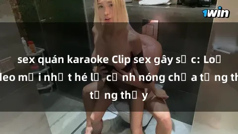 sex quán karaoke Clip sex gây sốc: Loạt video mới nhất hé lộ cảnh nóng chưa từng thấy