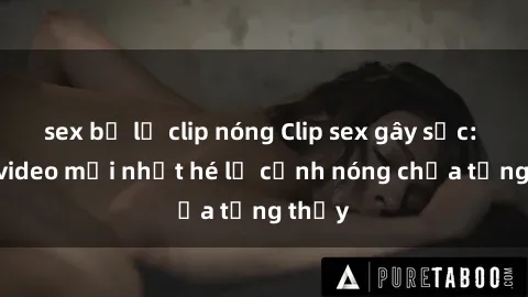 sex bị lộ clip nóng Clip sex gây sốc: Loạt video mới nhất hé lộ cảnh nóng chưa từng thấy
