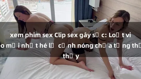xem phim sex Clip sex gây sốc: Loạt video mới nhất hé lộ cảnh nóng chưa từng thấy