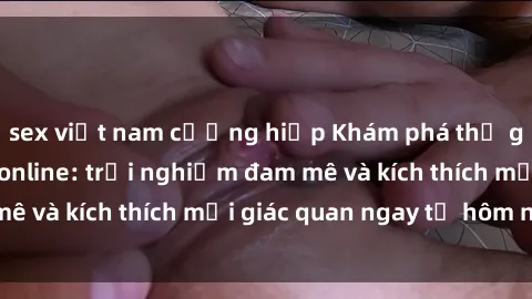 sex việt nam cưỡng hiếp Khám phá thế giới mới của sex online: trải nghiệm đam mê và kích thích mọi giác quan ngay từ hôm nay!