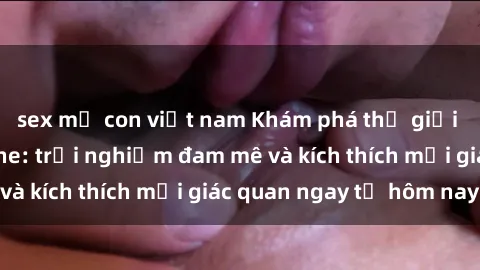 sex mẹ con việt nam Khám phá thế giới mới của sex online: trải nghiệm đam mê và kích thích mọi giác quan ngay từ hôm nay!