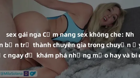 sex gái nga Cẩm nang sex không che: Những bí quyết khiến bạn trở thành chuyên gia trong chuyện ấy! Đọc ngay để khám phá những mẹo hay và bí quyết tình dục không che.