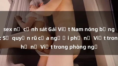sex nữ cảnh sát Gái Việt Nam nóng bỏng khi làm tình: Sự quyến rũ của người phụ nữ Việt trong phòng ngủ