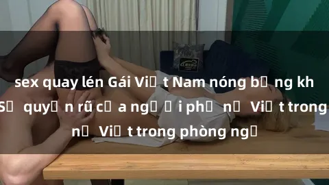sex quay lén Gái Việt Nam nóng bỏng khi làm tình: Sự quyến rũ của người phụ nữ Việt trong phòng ngủ
