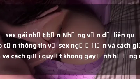 sex gái nhật bản Những vấn đề liên quan đến việc tiếp cận thông tin về sex người lớn và cách giải quyết không gây ảnh hưởng đến trẻ em