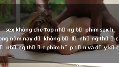sex không che Top những bộ phim sex hay nhất nên xem trong năm nay để không bỏ lỡ những thước phim hấp dẫn và đầy kịch tính.
