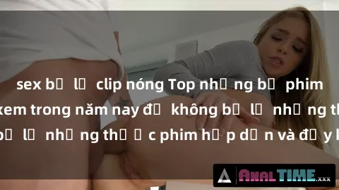 sex bị lộ clip nóng Top những bộ phim sex hay nhất nên xem trong năm nay để không bỏ lỡ những thước phim hấp dẫn và đầy kịch tính.