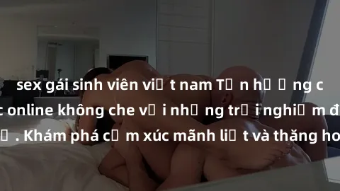 sex gái sinh viên việt nam Tận hưởng cuộc sống tình dục online không che với những trải nghiệm độc đáo và mới lạ. Khám phá cảm xúc mãnh liệt và thăng hoa cùng đối tác tại các trang web chuyên nghiệp.