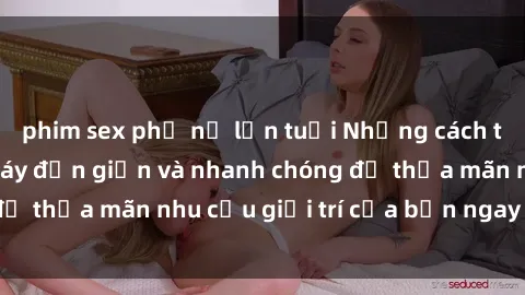 phim sex phụ nữ lớn tuổi Những cách tải phim sex về máy đơn giản và nhanh chóng để thỏa mãn nhu cầu giải trí của bạn ngay tại nhà