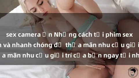 sex camera ẩn Những cách tải phim sex về máy đơn giản và nhanh chóng để thỏa mãn nhu cầu giải trí của bạn ngay tại nhà