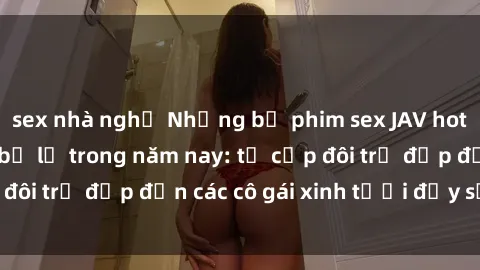 sex nhà nghỉ Những bộ phim sex JAV hot nhất không thể bỏ lỡ trong năm nay: từ cặp đôi trẻ đẹp đến các cô gái xinh tươi đầy sức hút.